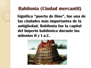 Babilonia (Ciudad mercantil)Significa “puerta de Dios”, fue una de las ciudades más importantes de la antigüedad, Babilonia fue la capital del Imperio babilónico durante los milenios II y I a.C. 