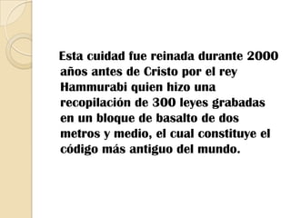   Esta cuidad fue reinada durante 2000 años antes de Cristo por el rey Hammurabi quien hizo una recopilación de 300 leyes grabadas en un bloque de basalto de dos metros y medio, el cual constituye el código más antiguo del mundo.