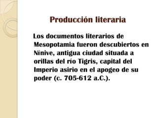 Producción literaria  Los documentos literarios de Mesopotamia fueron descubiertos en Nínive, antigua ciudad situada a orillas del río Tigris, capital del Imperio asirio en el apogeo de su poder (c. 705-612 a.C.).