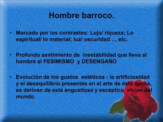 Hombre barroco.

• Marcado por los contrastes: Lujo/ riqueza; Lo
  espiritual/ lo material; luz/ oscuridad … etc.

• Profundo sentimiento de inestabilidad que lleva al
  hombre al PESIMISMO y DESENGAÑO

• Evolución de los gustos estéticos : la artificiosidad
  y el desequilibrio presentes en el arte de ésta época,
  se derivan de esta angustiosa y escéptica visión del
  mundo.
 