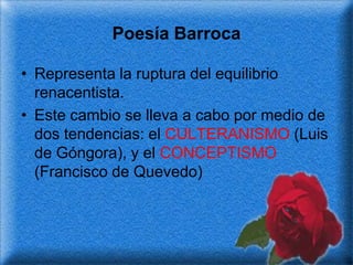 Poesía Barroca

• Representa la ruptura del equilibrio
  renacentista.
• Este cambio se lleva a cabo por medio de
  dos tendencias: el CULTERANISMO (Luis
  de Góngora), y el CONCEPTISMO
  (Francisco de Quevedo)
 