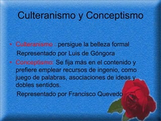 Culteranismo y Conceptismo

• Culteranismo : persigue la belleza formal
   Representado por Luis de Góngora
• Conceptismo: Se fija más en el contenido y
  prefiere emplear recursos de ingenio, como
  juego de palabras, asociaciones de ideas y
  dobles sentidos.
   Representado por Francisco Quevedo
 