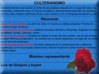 CULTERANISMO
Corriente literaria que cultiva la forma de las palabras dejando en un segundo plano su
contenido y pretende crear un mundo de belleza, impresionando para ello los sentidos
con los más variados estímulos de luz, color, sonido y con un lenguaje ampuloso y culto

                                    Recursos
Abuso de la metáfora con el fin de crear un mundo de belleza absoluta: Puertas de
rubíes en lugar de labios.
Uso frecuente de cultismos: palabras tomadas del latín o del griego: Argentar en lugar
de platear; tórrido, umbroso, áureo...
Abuso del hipérbaton. Consiste en alterar el orden de una oración, con lo que se llega
a hacer difícil su comprensión: Un torrente es su barba impetuoso, en lugar de: su barba
es un torrente impetuoso.
Uso de palabras parónimas. Es decir, palabras de un sonido parecido y diferente
significado; con lo que logran impresionar y llamar la atención sobre nuestros sentidos:
Nubes-naves.

                         Máximo representante

Luis de Góngora y Argote
 