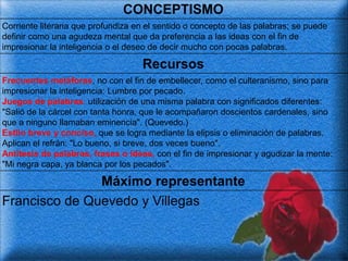 CONCEPTISMO
Corriente literaria que profundiza en el sentido o concepto de las palabras; se puede
definir como una agudeza mental que da preferencia a las ideas con el fin de
impresionar la inteligencia o el deseo de decir mucho con pocas palabras.

                                    Recursos
Frecuentes metáforas, no con el fin de embellecer, como el culteranismo, sino para
impresionar la inteligencia: Lumbre por pecado.
Juegos de palabras: utilización de una misma palabra con significados diferentes:
"Salió de la cárcel con tanta honra, que le acompañaron doscientos cardenales, sino
que a ninguno llamaban eminencia". (Quevedo.)
Estilo breve y conciso, que se logra mediante la elipsis o eliminación de palabras.
Aplican el refrán: "Lo bueno, si breve, dos veces bueno".
Antítesis de palabras, frases o ideas, con el fin de impresionar y agudizar la mente:
"Mi negra capa, ya blanca por los pecados".

               Máximo representante
Francisco de Quevedo y Villegas
 