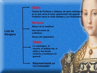 Obras:
          Fábula de Polifemo y Galatea, de tema mitológico,
          en la que narra el amor apasionado del gigante
          Polifemo hacia la ninfa Galatea y Las Soledades.

          Recursos:
          Abuso de la metáfora

Luis de   Uso frecuente de
          cultismos
Góngora
          Abuso del hipérbaton

          Temas:
          Lo mitológico, la
          muerte, la belleza ida, la
          sátira y los temas
          irónicos y burlescos en
          general.


          Representaste del
          CULTERANISMO
 