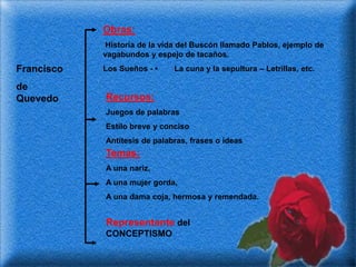 Obras:
             Historia de la vida del Buscón llamado Pablos, ejemplo de
            vagabundos y espejo de tacaños.
Francisco   Los Sueños - •    La cuna y la sepultura – Letrillas, etc.

de
Quevedo     Recursos:
            Juegos de palabras
            Estilo breve y conciso
            Antítesis de palabras, frases o ideas
            Temas:
            A una nariz,
            A una mujer gorda,
            A una dama coja, hermosa y remendada.


            Representante del
            CONCEPTISMO
 
