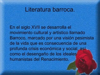 Literatura barroca.

En el siglo XVII se desarrolla el
movimiento cultural y artístico llamado
Barroco, marcado por una visión pesimista
de la vida que es consecuencia de una
profunda crisis económica y social, así
como el desengaño de los ideales
humanistas del Renacimiento.
 