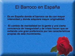 El Barroco en España
• Es en España donde el barroco se da con mayor
  intensidad y donde adquiere mayor originalidad.

•   El cambio de mentalidad en la gente y una cierta
    conciencia de inseguridad y de crisis hacen que se
    extienda una gran preferencia por las características
    propias de este movimiento.
 