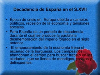 Decadencia de España en el S.XVII

• Época de crisis en Europa debido a cambios
  políticos, recesión de la economía y tensiones
  sociales.
• Para España es un periodo de decadencia
  durante el cual se produce la paulatina
  desmembración del imperio forjado en el siglo
  anterior.
• El empeoramiento de la economía frena el
  ascenso de la burguesía. Los campesinos
  abandonan el campo para buscar trabajo en las
  ciudades, que se llenan de mendigos, picaros y
  delincuentes.
 