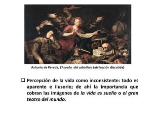 Antonio de Pereda, El sueño del caballero (atribución discutida)


 Percepción de la vida como inconsistente: todo es
  aparente e ilusorio; de ahí la importancia que
  cobran las imágenes de la vida es sueño o el gran
  teatro del mundo.
 
