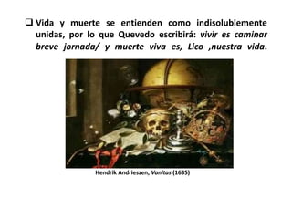  Vida y muerte se entienden como indisolublemente
  unidas, por lo que Quevedo escribirá: vivir es caminar
  breve jornada/ y muerte viva es, Lico ,nuestra vida.




                Hendrik Andrieszen, Vanitas (1635)
 