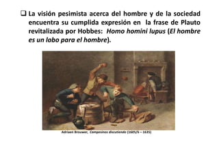  La visión pesimista acerca del hombre y de la sociedad
  encuentra su cumplida expresión en la frase de Plauto
  revitalizada por Hobbes: Homo homini lupus (El hombre
  es un lobo para el hombre).




            Adriaen Brouwer, Campesinos discutiendo (1605/6 – 1635)
 