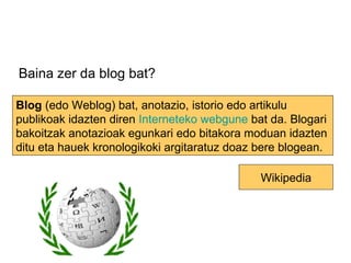 Baina zer da blog bat? Blog  (edo Weblog) bat, anotazio, istorio edo artikulu publikoak idazten diren  Interneteko   webgune  bat da. Blogari bakoitzak anotazioak egunkari edo bitakora moduan idazten ditu eta hauek kronologikoki argitaratuz doaz bere blogean. Wikipedia 