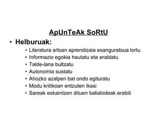 ApUnTeAk SoRtU Helburuak: Literatura arloan aprendizaia esanguratsua lortu Informazio egokia hautatu eta eraldatu Talde-lana bultzatu Autonomia sustatu Ahozko azalpen bat ondo egituratu Modu kritikoan entzuten ikasi Sareak eskaintzen dituen baliabideak erabili 