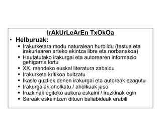 IrAkUrLeArEn TxOkOa Helburuak:   Irakurketara modu naturalean hurbildu (testua eta irakurlearen arteko ekintza libre eta norbanakoa) Hautatutako irakurgai eta autorearen informazio gehigarria lortu XX. mendeko euskal literatura zabaldu Irakurketa kritikoa bultzatu Ikasle guztiek denen irakurgai eta autoreak ezagutu Irakurgaiak aholkatu / aholkuak jaso Iruzkinak egiteko aukera eskaini / iruzkinak egin Sareak eskaintzen dituen baliabideak erabili 