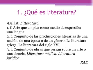 1. ¿Qué es literatura?Del lat. Litteratūra1. f. Arte que emplea como medio de expresión una lengua.2. f. Conjunto de las producciones literarias de una nación, de una época o de un género. La literatura griega. La literatura del siglo XVI.3. f. Conjunto de obras que versan sobre un arte o una ciencia. Literatura médica. Literatura jurídica.RAE