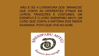 NÃO É SÓ A LITERATURA DOS “BRANCOS”
QUE CONTA AS DIFERENTES ETNIAS EM
LIVROS, TRADIÇÕES E COSTUMES, UM
EXEMPLO É O LIVRO SHENIPABU MIUYI, UM
LIVRO QUE CONTA A HISTÓRIA DOS ÍNDIOS
KAXINAWÁ, POVO QUE VIVE NO ACRE.
 