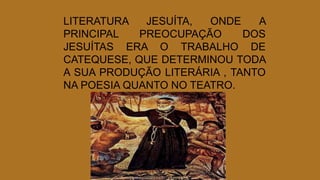 LITERATURA JESUÍTA, ONDE A
PRINCIPAL PREOCUPAÇÃO DOS
JESUÍTAS ERA O TRABALHO DE
CATEQUESE, QUE DETERMINOU TODA
A SUA PRODUÇÃO LITERÁRIA , TANTO
NA POESIA QUANTO NO TEATRO.
 