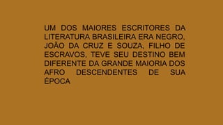 UM DOS MAIORES ESCRITORES DA
LITERATURA BRASILEIRA ERA NEGRO,
JOÃO DA CRUZ E SOUZA, FILHO DE
ESCRAVOS, TEVE SEU DESTINO BEM
DIFERENTE DA GRANDE MAIORIA DOS
AFRO DESCENDENTES DE SUA
ÉPOCA
 