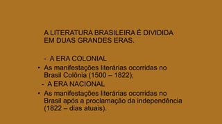 A LITERATURA BRASILEIRA É DIVIDIDA
EM DUAS GRANDES ERAS.
- A ERA COLONIAL
• As manifestações literárias ocorridas no
Brasil Colônia (1500 – 1822);
- A ERA NACIONAL
• As manifestações literárias ocorridas no
Brasil após a proclamação da independência
(1822 – dias atuais).
 
