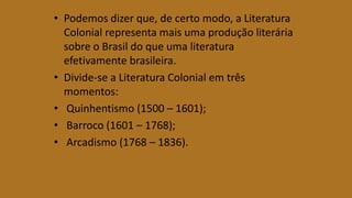 • Podemos dizer que, de certo modo, a Literatura
Colonial representa mais uma produção literária
sobre o Brasil do que uma literatura
efetivamente brasileira.
• Divide-se a Literatura Colonial em três
momentos:
• Quinhentismo (1500 – 1601);
• Barroco (1601 – 1768);
• Arcadismo (1768 – 1836).
 