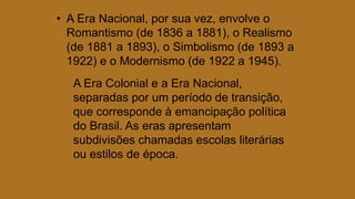 • A Era Nacional, por sua vez, envolve o
Romantismo (de 1836 a 1881), o Realismo
(de 1881 a 1893), o Simbolismo (de 1893 a
1922) e o Modernismo (de 1922 a 1945).
A Era Colonial e a Era Nacional,
separadas por um período de transição,
que corresponde à emancipação política
do Brasil. As eras apresentam
subdivisões chamadas escolas literárias
ou estilos de época.
 
