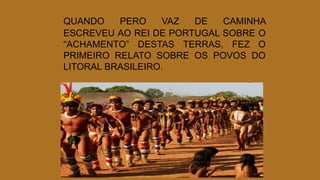 QUANDO PERO VAZ DE CAMINHA
ESCREVEU AO REI DE PORTUGAL SOBRE O
“ACHAMENTO” DESTAS TERRAS, FEZ O
PRIMEIRO RELATO SOBRE OS POVOS DO
LITORAL BRASILEIRO.
 