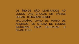 OS ÍNDIOS SÃO LEMBRADOS AO
LONGO DAS ÉPOCAS EM VÁRIAS
OBRAS LITERÁRIAS COMO:
MACUNAÍMA, LIVRO DE MARIO DE
ANDRADE, SE UTILIZA DE LENDAS
INDÍGENAS PARA RETRATAR O
BRASILEIRO.
 