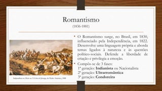 Romantismo
(1836-1881)
• O Romantismo surge, no Brasil, em 1830,
influenciado pela Independência, em 1822.
Desenvolve uma linguagem própria e aborda
temas ligados à natureza e às questões
político-sociais. Defende a liberdade de
criação e privilegia a emoção.
• Compôs-se de 3 fases:
1ª geração: Indianista ou Nacionalista
2ª geração: Ultrarromântica
3ª geração: CondoreiraIndependência ou Morte ou O Grito do Ipiranga, de Pedro Américo, 1888
 