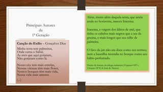 Principais Autores
da
1ª Geração
Canção do Exílio – Gonçalves Dias
Minha terra tem palmeiras,
Onde canta o Sabiá;
As aves que aqui gorjeiam,
Não gorjeiam como lá.
Nosso céu tem mais estrelas,
Nossas várzeas têm mais flores,
Nossos bosques têm mais vida,
Nossa vida mais amores.
(...)
Além, muito além daquela serra, que ainda
azula no horizonte, nasceu Iracema.
Iracema, a virgem dos lábios de mel, que
tinha os cabelos mais negros que a asa da
graúna, e mais longos que seu talhe de
palmeira.
O favo da jati não era doce como seu sorriso;
nem a baunilha recendia no bosque como seu
hálito perfumado.
Trecho de Iracema, da trilogia indianista (O guarani 1857 e
Ubirajara 1874) de José de Alencar.
 