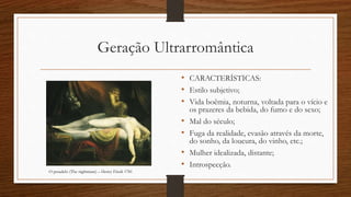 Geração Ultrarromântica
• CARACTERÍSTICAS:
• Estilo subjetivo;
• Vida boêmia, noturna, voltada para o vício e
os prazeres da bebida, do fumo e do sexo;
• Mal do século;
• Fuga da realidade, evasão através da morte,
do sonho, da loucura, do vinho, etc.;
• Mulher idealizada, distante;
• Introspecção.
O pesadelo (The nightmare) – Henry Füssli 1781
 
