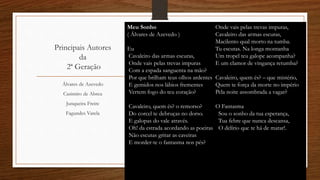 Principais Autores
da
2ª Geração
Álvares de Azevedo
Casimiro de Abreu
Junqueira Freire
Fagundes Varela
Meu Sonho
( Álvares de Azevedo )
Eu
Cavaleiro das armas escuras,
Onde vais pelas trevas impuras
Com a espada sanguenta na mão?
Por que brilham teus olhos ardentes
E gemidos nos lábios frementes
Vertem fogo do teu coração?
Cavaleiro, quem és? o remorso?
Do corcel te debruças no dorso.
E galopas do vale através.
Oh! da estrada acordando as poeiras
Não escutas gritar as caveiras
E morder-te o fantasma nos pés?
Onde vais pelas trevas impuras,
Cavaleiro das armas escuras,
Macilento qual morto na tumba.
Tu escutas. Na longa montanha
Um tropel teu galope acompanha?
E um clamor de vingança retumba?
Cavaleiro, quem és? – que mistério,
Quem te força da morte no império
Pela noite assombrada a vagar?
O Fantasma
Sou o sonho da tua esperança,
Tua febre que nunca descansa,
O delírio que te há de matar!.
 