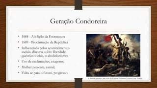 Geração Condoreira
• 1888 - Abolição da Escravatura
• 1889 - Proclamação da República
• Influenciada pelos acontecimentos
sociais, discursa sobre liberdade,
questões sociais, o abolicionismo;
• Uso de exclamações, exageros;
• Mulher presente, carnal;
• Volta-se para o futuro, progresso;
A liberdade guiando o povo,1830 de Eugène Delacroix Louvre-Lens, França
 
