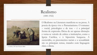 Realismo
(1881-1922)
O Realismo na Literatura manifesta-se na prosa. A
poesia da época vive o Parnasianismo. O romance
– social, psicológico e de tese – é a principal
forma de expressão. Deixa de ser apenas distração
e torna-se veículo de crítica a instituições, como a
Igreja Católica, e à hipocrisia burguesa. A
escravidão, os preconceitos raciais e a sexualidade
são os principais temas, tratados com linguagem
clara e direta.As catadoras, 1857 Jean-François Millet
 