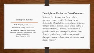 Principais Autores
Descrição de Capitu, em Dom Casmurro:
"criatura de 14 anos, alta, forte e cheia,
apertada em um vestido de chita, meio
desbotado. Os cabelos grossos, feitos em duas
tranças, com as pontas atadas uma à outra, à
moda do tempo,... morena, olhos claros e
grandes, nariz reto e comprido, tinha a boca
fina e o queixo largo... calçava sapatos de
duraque, rasos e velhos, a que ela mesma dera
alguns pontos”
Raul Pompéia, com O Ateneu
Visconde de Taunay, com Inocência
Machado de Assis com, dentre outros,
Memórias Póstumas De Brás Cubas, 1881.
Quincas Borba, 1891.
Dom Casmurro, 1899.
 