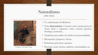 Naturalismo
(1881-1922)
• É a radicalização do Realismo;
• Visão determinista: o homem como animal, presa de
forças fatais e superiores (meio, herança genética,
fisiologia, momento);
• Tendência para análise dos deslizes de personalidade;
• Deturpações psíquicas e físicas;
• Preferência pela classe operária;
• Patologia social: miséria, adultério, criminalidade, etc.O mendigo cego – Jean Baptiste Lepage
 