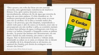 “Daí a pouco, em volta das bicas era um zunzum
crescente; uma aglomeração tumultuosa de machos e
fêmeas. Uns, após outros, lavavam a cara,
incomodamente, debaixo do fio de água que escorria da
altura de uns cinco palmos. O chão inundava-se. As
mulheres precisavam já prender as saias entre as coxas
para não as molhar; via-se-lhes a tostada nudez dos
braços e do pescoço, que elas despiam, suspendendo o
cabelo todo para o alto do casco; os homens, esses não se
preocupavam em não molhar o pêlo, ao contrário metiam
a cabeça bem debaixo da água e esfregavam com força as
ventas e as barbas, fossando e fungando contra as palmas
da mão. As portas das latrinas não descansavam, era um
abrir e fechar de cada instante, um entrar e sair sem
tréguas. Não se demoravam lá dentro e vinham ainda
amarrando as calças ou as saias; as crianças não se davam
ao trabalho de lá ir, despachavam-se ali mesmo, no
capinzal dos fundos, por detrás da estalagem ou no
recanto das hortas.”
(Trecho de O cortiço, 1890 de Aluízio de Azevedo)
 