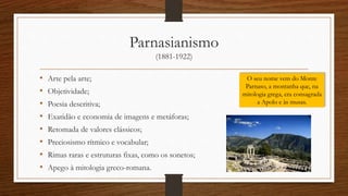 Parnasianismo
(1881-1922)
• Arte pela arte;
• Objetividade;
• Poesia descritiva;
• Exatidão e economia de imagens e metáforas;
• Retomada de valores clássicos;
• Preciosismo rítmico e vocabular;
• Rimas raras e estruturas fixas, como os sonetos;
• Apego à mitologia greco-romana.
O seu nome vem do Monte
Parnaso, a montanha que, na
mitologia grega, era consagrada
a Apolo e às musas.
 