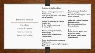 Principais Autores
Profissão de fé (Olavo Bilac)
Invejo o ourives quando escrevo:
Imito o amor
Com que ele, em ouro, o alto relevo
Faz de uma flor.
Imito-o. E, pois, nem de Carrara
A pedra firo:
O alvo cristal, a pedra rara,
O ônix prefiro.
Por isso, corre, por servir-me,
Sobre o papel
A pena, como em prata firme
Corre o cinzel.
Corre; desenha, enfeita a imagem,
A idéia veste:
Cinge-lhe ao corpo a ampla roupagem
Azul-celeste.
Torce, aprimora, alteia, lima
A frase; e, enfim,
No verso de ouro engasta a rima,
Como um rubim.
Quero que a estrofe cristalina,
Dobrada ao jeito
De ourives, saia da oficina
Sem um defeito:
[...]
Assim procedo. Minha pena
Segue esta norma,
Por te servir, Deusa serena,
Serena Forma!
Olavo Bilac
Alberto de Oliveira
Raimundo Correia
Vicente de Carvalho
 