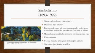 Simbolismo
(1893-1922)
• Transcendentalismo, misticismo;
• Obsessão pelo branco;
• Preocupação com a forma: preocupação maior com
a escolha e beleza das palavras do que com as ideias;
• Musicalidade: vocábulos sonoros, onomatopeias, etc.;
• Uso das cores;
• Uso de palavras ambíguas, com duplo sentido;
• Sinestesia: junção dos sentidos.
De onde viemos? Quem somos? Para onde vamos?, 1897 Paul Gauguin
Museu de Belas-Artes - Boston
 