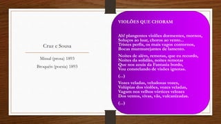 Cruz e Sousa
VIOLÕES QUE CHORAM
Ah! plangentes violões dormentes, mornos,
Soluços ao luar, choros ao vento...
Tristes perfis, os mais vagos contornos,
Bocas murmurejantes de lamento.
Noites de além, remotas, que eu recordo,
Noites da solidão, noites remotas
Que nos azuis da Fantasia bordo,
Vou constelando de visões ignotas.
(...)
Vozes veladas, veludosas vozes,
Volúpias dos violões, vozes veladas,
Vagam nos velhos vórtices velozes
Dos ventos, vivas, vãs, vulcanizadas.
(...)
Missal (prosa) 1893
Broquéis (poesia) 1893
 
