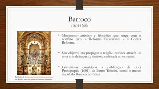 Barroco
(1601-1768)
• Movimento artístico e filosófico que surge com o
conflito entre a Reforma Protestante e a Contra
Reforma.
• Seu objetivo era propagar a religião católica através de
uma arte de impacto, sinuosa, enfeitada ao extremo.
• Costuma-se considerar a publicação da obra
Prosopopéia (1601), de Bento Teixeira, como o marco
inicial do Barroco no Brasil.
Retábulo da Basílica de Nossa Senhora do Carmo
em Recife, uma das glórias do barroco brasileiro
 