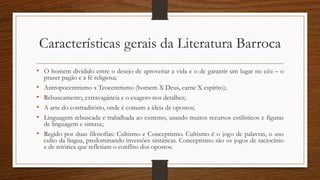 Características gerais da Literatura Barroca
• O homem dividido entre o desejo de aproveitar a vida e o de garantir um lugar no céu – o
prazer pagão e a fé religiosa;
• Antropocentrismo x Teocentrismo (homem X Deus, carne X espírito);
• Rebuscamento, extravagância e o exagero nos detalhes;
• A arte do contraditório, onde é comum a ideia de opostos;
• Linguagem rebuscada e trabalhada ao extremo, usando muitos recursos estilísticos e figuras
de linguagem e sintaxe;
• Regido por duas filosofias: Cultismo e Conceptismo. Cultismo é o jogo de palavras, o uso
culto da língua, predominando inversões sintáticas. Conceptismo são os jogos de raciocínio
e de retórica que refletiam o conflito dos opostos.
 