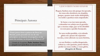 Principais Autores
“Fazer pouco fruto a palavra de Deus no
Mundo, pode proceder de um de três
princípios: ou da parte do pregador, ou da
parte do ouvinte, ou da parte de Deus..(...)”
• (Sermão da Sexagésima, Padre Antônio Vieira,
pregado na Capela Real, no ano de 1655)
A JESUS CRISTO NOSSO SENHOR
Pequei, Senhor; mas não porque hei pecado,
da vossa alta clemência me despido;
porque, quanto mais tenho delinqüido,
vos tenho a perdoar mais empenhado.
Se basta a vos irar tanto pecado,
a abrandar-vos sobeja um só gemido:
que a mesma culpa, que os há ofendido
vos tem para o perdão lisonjeado.
Se uma ovelha perdida, e já cobrada
glória tal e prazer tão repentino
vos deu, como afirmais na sacra história,
eu sou Senhor, a ovelha desgarrada,
cobrai-a; e não queirais, pastor divino,
perder na vossa ovelha, a vossa glória.
(Gregório de Matos)
 