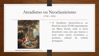 Arcadismo ou Neoclassicismo
(1768 – 1836)
• O Arcadismo desenvolveu-se no
Brasil do século XVIII especialmente
em Minas Gerais, onde se havia
descoberto ouro, fato que marcou o
local como centro econômico e,
portanto, cultural da colônia
portuguesa.
Pastoral de outono, por François Boucher.
 