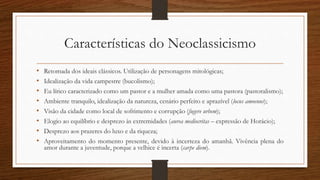 Características do Neoclassicismo
• Retomada dos ideais clássicos. Utilização de personagens mitológicas;
• Idealização da vida campestre (bucolismo);
• Eu lírico caracterizado como um pastor e a mulher amada como uma pastora (pastoralismo);
• Ambiente tranquilo, idealização da natureza, cenário perfeito e aprazível (locus amoenus);
• Visão da cidade como local de sofrimento e corrupção (fugere urbem);
• Elogio ao equilíbrio e desprezo às extremidades (aurea mediocritas – expressão de Horácio);
• Desprezo aos prazeres do luxo e da riqueza;
• Aproveitamento do momento presente, devido à incerteza do amanhã. Vivência plena do
amor durante a juventude, porque a velhice é incerta (carpe diem).
 