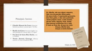 Principais Autores
• Cláudio Manoel da Costa (Glauceste
Satúrnio) produziu o poema épico Vila Rica.
.
• Basílio da Gama (Termindo Sipílio) sua
obra principal foi o poema épico O Uraguai.
• Frei José de Santa Rita Durão, com
o Caramuru
• Tomás Antonio Gonzaga (Dirceu)
escreveu As Liras de Marília de Dirceu.
Eu, Marília, não sou algum vaqueiro,
Que viva de guardar alheio gado;
De tosco trato, d’ expressões grosseiro,
Dos frios gelos, e dos sóis queimado.
Tenho próprio casal, e nele assisto;
Dá-me vinho, legume, fruta, azeite;
Das brancas ovelhinhas tiro o leite,
E mais as finas lãs, de que me visto.
Graças, Marília bela,
Graças à minha Estrela!
Edição de 1824
 