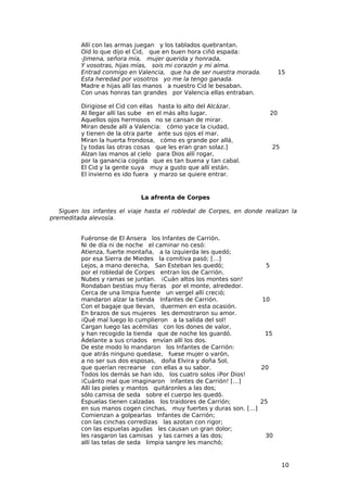 Allí con las armas juegan y los tablados quebrantan.
          Oíd lo que dijo el Cid, que en buen hora ciñó espada:
          -Jimena, señora mía, mujer querida y honrada,
          Y vosotras, hijas mías, sois mi corazón y mi alma.
          Entrad conmigo en Valencia, que ha de ser nuestra morada.          15
          Esta heredad por vosotros yo me la tengo ganada.
          Madre e hijas allí las manos a nuestro Cid le besaban.
          Con unas honras tan grandes por Valencia ellas entraban.

          Dirigiose el Cid con ellas hasta lo alto del Alcázar.
          Al llegar allí las sube en el más alto lugar.                 20
          Aquellos ojos hermosos no se cansan de mirar.
          Miran desde allí a Valencia: cómo yace la ciudad,
          y tienen de la otra parte ante sus ojos el mar.
          Miran la huerta frondosa, cómo es grande por allá,
          [y todas las otras cosas que les eran gran solaz.]            25
          Alzan las manos al cielo para Dios allí rogar,
          por la ganancia cogida que es tan buena y tan cabal.
          El Cid y la gente suya muy a gusto que allí están.
          El invierno es ido fuera y marzo se quiere entrar.


                             La afrenta de Corpes

   Siguen los infantes el viaje hasta el robledal de Corpes, en donde realizan la
premeditada alevosía.


          Fuéronse de El Ansera los Infantes de Carrión.
          Ni de día ni de noche el caminar no cesó:
          Atienza, fuerte montaña, a la izquierda les quedó;
          por esa Sierra de Miedes la comitiva pasó; […]
          Lejos, a mano derecha, San Esteban les quedó;              5
          por el robledal de Corpes entran los de Carrión.
          Nubes y ramas se juntan. ¡Cuán altos los montes son!
          Rondaban bestias muy fieras por el monte, alrededor.
          Cerca de una limpia fuente un vergel allí creció;
          mandaron alzar la tienda Infantes de Carrión.             10
          Con el bagaje que llevan, duermen en esta ocasión.
          En brazos de sus mujeres les demostraron su amor.
          ¡Qué mal luego lo cumplieron a la salida del sol!
          Cargan luego las acémilas con los dones de valor,
          y han recogido la tienda que de noche los guardó.          15
          Adelante a sus criados envían allí los dos.
          De este modo lo mandaron los Infantes de Carrión:
          que atrás ninguno quedase, fuese mujer o varón,
          a no ser sus dos esposas, doña Elvira y doña Sol,
          que querían recrearse con ellas a su sabor.              20
          Todos los demás se han ido, los cuatro solos ¡Por Dios!
          ¡Cuánto mal que imaginaron infantes de Carrión! […]
          Allí las pieles y mantos quitáronles a las dos;
          sólo camisa de seda sobre el cuerpo les quedó.
          Espuelas tienen calzadas los traidores de Carrión;       25
          en sus manos cogen cinchas, muy fuertes y duras son. […]
          Comienzan a golpearlas Infantes de Carrión;
          con las cinchas corredizas las azotan con rigor;
          con las espuelas agudas les causan un gran dolor;
          les rasgaron las camisas y las carnes a las dos;           30
          allí las telas de seda limpia sangre les manchó;


                                                                              10
 