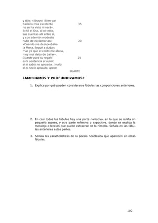 y dijo: «¡Bravo! ¡Bien va!
Bailarín más excelente                  15
no se ha visto ni verá».
Echó el Oso, al oír esto,
sus cuentas allí entre sí,
y con ademán modesto
hubo de exclamar así:                   20
«Cuando me desaprobaba
la Mona, llegué a dudar;
mas ya que el cerdo me alaba,
muy mal debo de bailar».
Guarde para su regalo                  25
esta sentencia el autor:
si el sabio no aprueba, ¡malo!
si el necio aplaude, ¡peor!
                                  IRIARTE

¿AMPLIAMOS Y PROFUNDIZAMOS?

     1. Explica por qué pueden considerarse fábulas las composiciones anteriores.




     2. En casi todas las fábulas hay una parte narrativa, en la que se relata un
        pequeño suceso, y otra parte reflexiva o expositiva, donde se explica la
        moraleja o lección que puede extraerse de la historia. Señala en las fábu-
        las anteriores estas partes.

     3. Señala las características de la poesía neoclásica que aparecen en estas
        fábulas.




                                                                            100
 