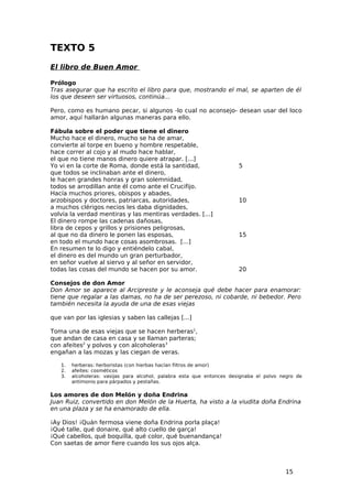 TEXTO 5
El libro de Buen Amor

Prólogo
Tras asegurar que ha escrito el libro para que, mostrando el mal, se aparten de él
los que deseen ser virtuosos, continúa...

Pero, como es humano pecar, si algunos -lo cual no aconsejo- desean usar del loco
amor, aquí hallarán algunas maneras para ello.

Fábula sobre el poder que tiene el dinero
Mucho hace el dinero, mucho se ha de amar,
convierte al torpe en bueno y hombre respetable,
hace correr al cojo y al mudo hace hablar,
el que no tiene manos dinero quiere atrapar. [...]
Yo vi en la corte de Roma, donde está la santidad,                     5
que todos se inclinaban ante el dinero,
le hacen grandes honras y gran solemnidad,
todos se arrodillan ante él como ante el Crucifijo.
Hacía muchos priores, obispos y abades,
arzobispos y doctores, patriarcas, autoridades,                        10
a muchos clérigos necios les daba dignidades,
volvía la verdad mentiras y las mentiras verdades. [...]
El dinero rompe las cadenas dañosas,
libra de cepos y grillos y prisiones peligrosas,
al que no da dinero le ponen las esposas,                              15
en todo el mundo hace cosas asombrosas. [...]
En resumen te lo digo y entiéndelo cabal,
el dinero es del mundo un gran perturbador,
en señor vuelve al siervo y al señor en servidor,
todas las cosas del mundo se hacen por su amor.                        20

Consejos de don Amor
Don Amor se aparece al Arcipreste y le aconseja qué debe hacer para enamorar:
tiene que regalar a las damas, no ha de ser perezoso, ni cobarde, ni bebedor. Pero
también necesita la ayuda de una de esas viejas

que van por las iglesias y saben las callejas [...]

Toma una de esas viejas que se hacen herberas1,
que andan de casa en casa y se llaman parteras;
con afeites2 y polvos y con alcoholeras3
engañan a las mozas y las ciegan de veras.

   1.   herberas: herboristas (con hierbas hacían filtros de amor)
   2.   afeites: cosméticos
   3.   alcoholeras: vasijas para alcohol, palabra esta que entonces designaba el polvo negro de
        antimonio para párpados y pestañas.

Los amores de don Melón y doña Endrina
Juan Ruiz, convertido en don Melón de la Huerta, ha visto a la viudita doña Endrina
en una plaza y se ha enamorado de ella.

¡Ay Dios! ¡Quán fermosa viene doña Endrina porla plaça!
¡Qué talle, qué donaire, qué alto cuello de garça!
¡Qué cabellos, qué boquilla, qué color, qué buenandança!
Con saetas de amor fiere cuando los sus ojos alça.



                                                                                         15
 